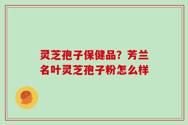 灵芝孢子保健品？芳兰名叶灵芝孢子粉怎么样