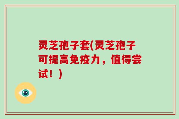 灵芝孢子套(灵芝孢子可提高免疫力,值得尝试!)