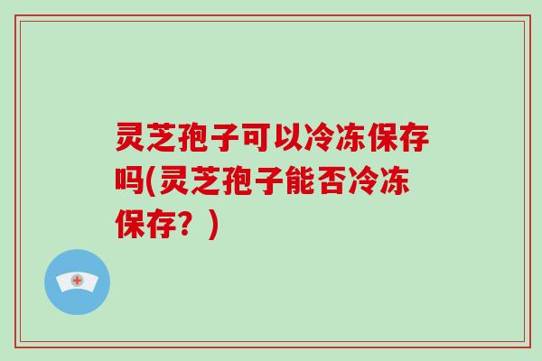 灵芝孢子可以冷冻保存吗(灵芝孢子能否冷冻保存?)