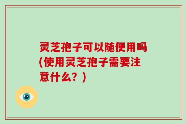 灵芝孢子可以随便用吗(使用灵芝孢子需要注意什么?)