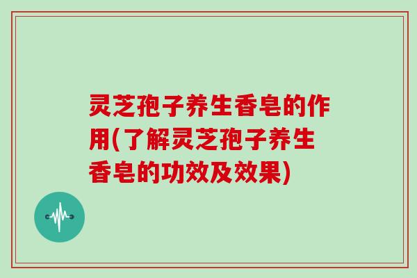 灵芝孢子养生香皂的作用(了解灵芝孢子养生香皂的功效及效果)
