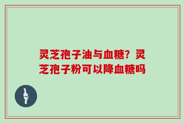 灵芝孢子油与血糖?灵芝孢子粉可以降血糖吗