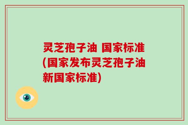 灵芝孢子油 国家标准(国家发布灵芝孢子油新国家标准)