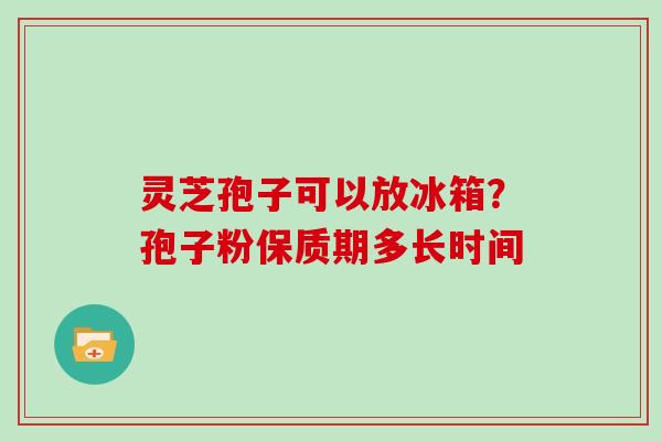 灵芝孢子可以放冰箱？孢子粉保质期多长时间
