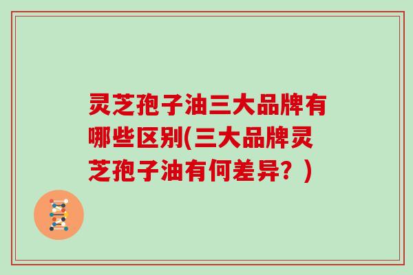 灵芝孢子油三大品牌有哪些区别(三大品牌灵芝孢子油有何差异?)