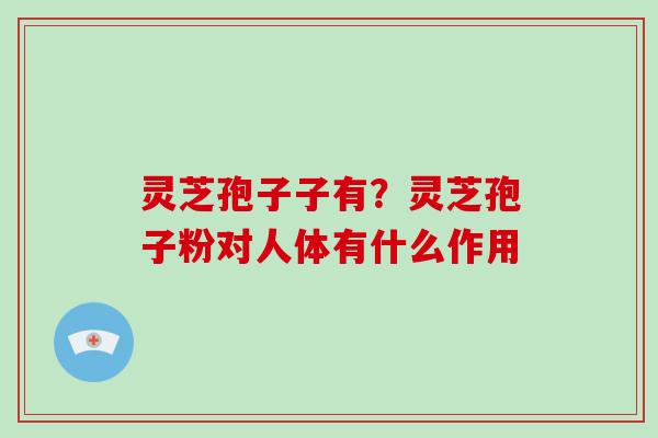 灵芝孢子子有?灵芝孢子粉对人体有什么作用