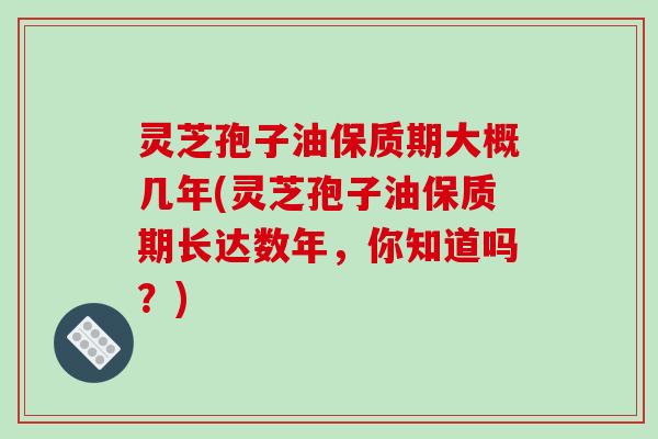 灵芝孢子油保质期大概几年(灵芝孢子油保质期长达数年,你知道吗?)