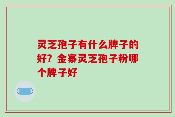 灵芝孢子有什么牌子的好?金寨灵芝孢子粉哪个牌子好