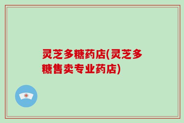 灵芝多糖药店(灵芝多糖售卖专业药店)
