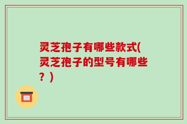 灵芝孢子有哪些款式(灵芝孢子的型号有哪些？)