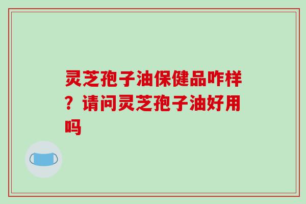 灵芝孢子油保健品咋样?请问灵芝孢子油好用吗