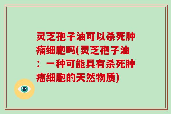 灵芝孢子油可以杀死肿瘤细胞吗(灵芝孢子油:一种可能具有杀死肿瘤细胞的天然物质)