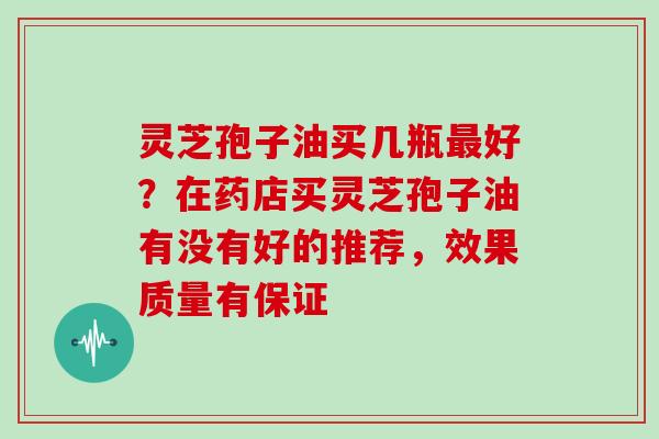 灵芝孢子油买几瓶最好?在药店买灵芝孢子油有没有好的推荐,效果质量有保证