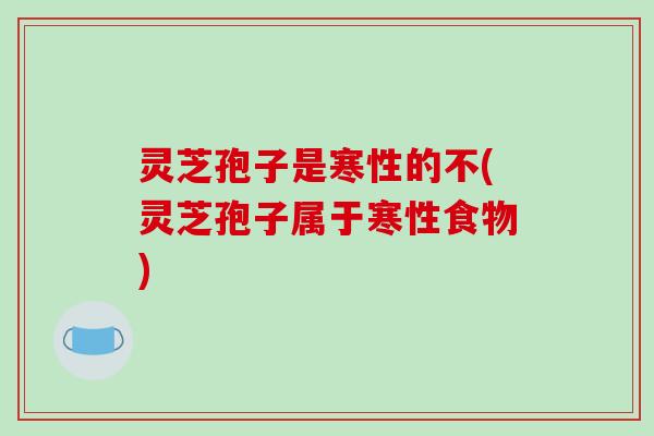 灵芝孢子是寒性的不(灵芝孢子属于寒性食物)