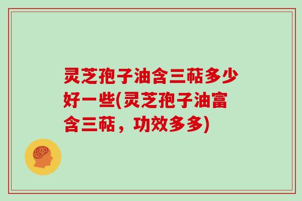 灵芝孢子油含三萜多少好一些(灵芝孢子油富含三萜,功效多多)