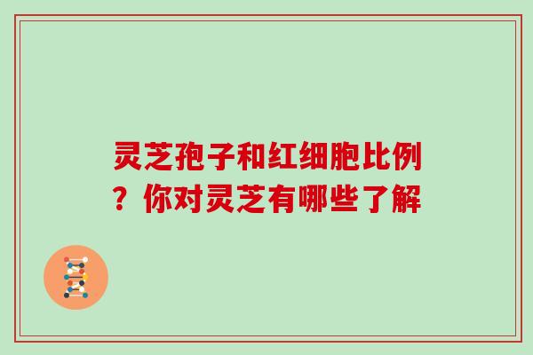 灵芝孢子和红细胞比例？你对灵芝有哪些了解