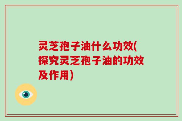 灵芝孢子油什么功效(探究灵芝孢子油的功效及作用)