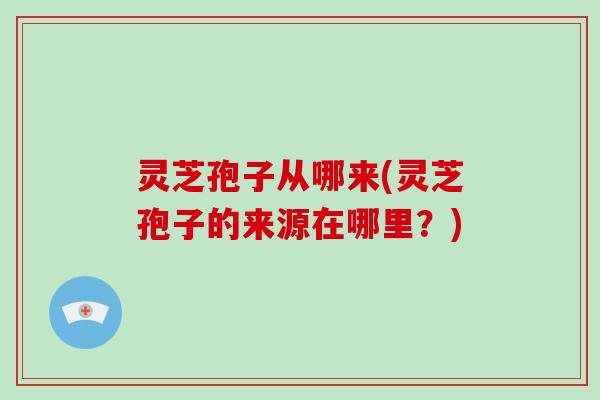 灵芝孢子从哪来(灵芝孢子的来源在哪里?)
