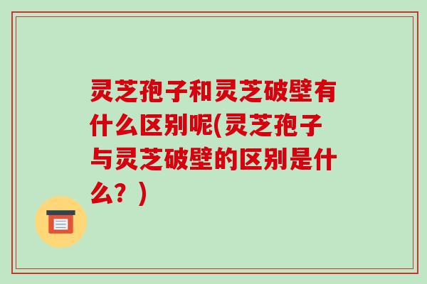 灵芝孢子和灵芝破壁有什么区别呢(灵芝孢子与灵芝破壁的区别是什么？)