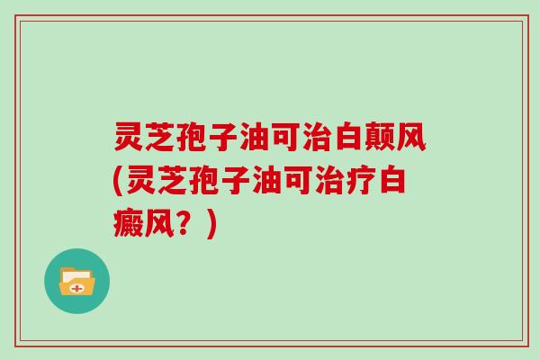 灵芝孢子油可治白颠风(灵芝孢子油可治疗白癜风？)