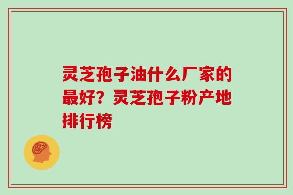 灵芝孢子油什么厂家的最好?灵芝孢子粉产地排行榜