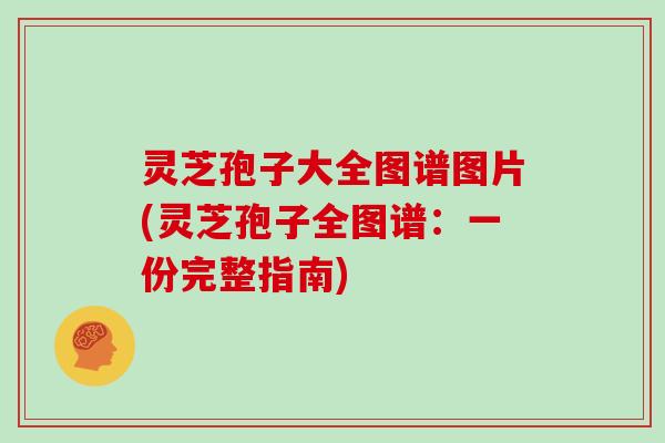 灵芝孢子大全图谱图片(灵芝孢子全图谱:一份完整指南)