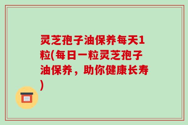 灵芝孢子油保养每天1粒(每日一粒灵芝孢子油保养,助你健康长寿)
