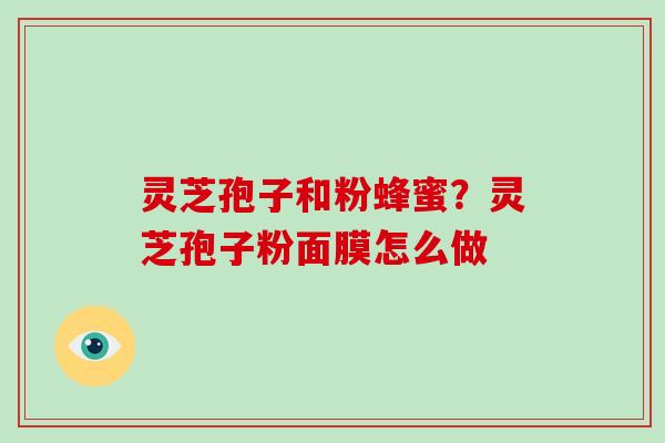灵芝孢子和粉蜂蜜?灵芝孢子粉面膜怎么做