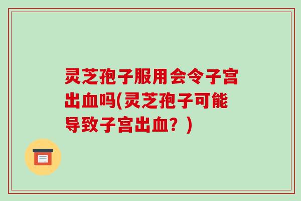 灵芝孢子服用会令子宫出血吗(灵芝孢子可能导致子宫出血?)