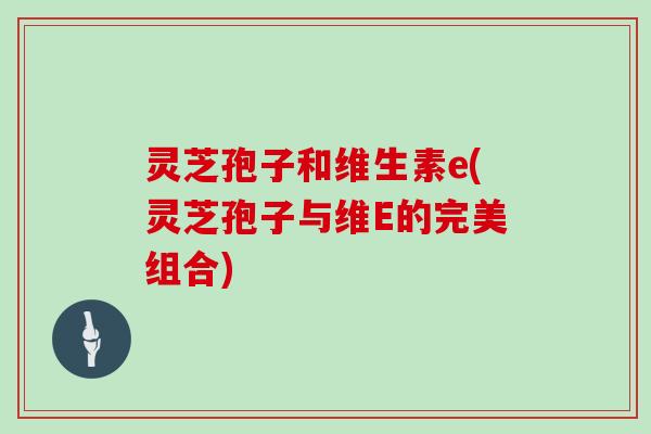 灵芝孢子和维生素e(灵芝孢子与维E的完美组合)