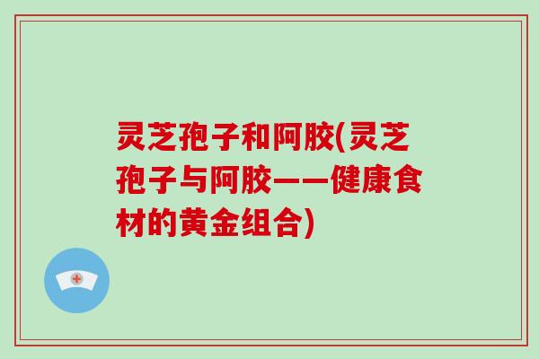 灵芝孢子和阿胶(灵芝孢子与阿胶——健康食材的黄金组合)