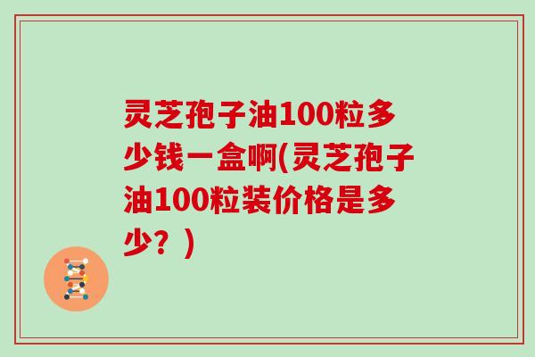 灵芝孢子油100粒多少钱一盒啊(灵芝孢子油100粒装价格是多少？)