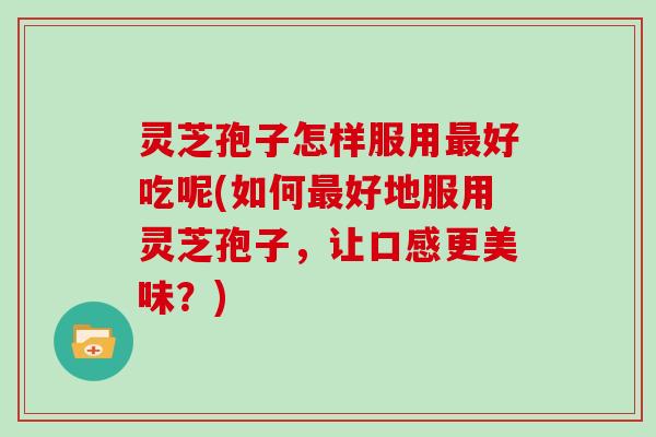 灵芝孢子怎样服用最好吃呢(如何最好地服用灵芝孢子,让口感更美味?)