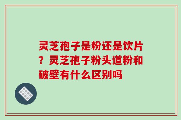 灵芝孢子是粉还是饮片?灵芝孢子粉头道粉和破壁有什么区别吗