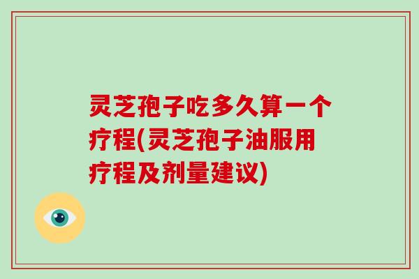 灵芝孢子吃多久算一个疗程(灵芝孢子油服用疗程及剂量建议)