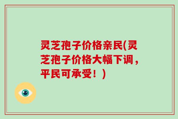灵芝孢子价格亲民(灵芝孢子价格大幅下调,平民可承受!)