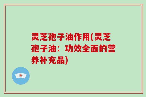灵芝孢子油作用(灵芝孢子油：功效全面的营养补充品)