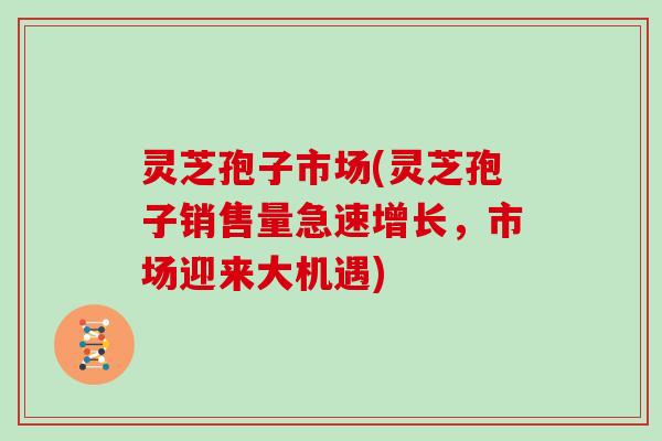 灵芝孢子市场(灵芝孢子销售量急速增长,市场迎来大机遇)
