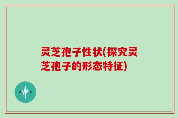 灵芝孢子性状(探究灵芝孢子的形态特征)