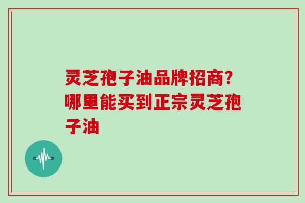 灵芝孢子油品牌招商？哪里能买到正宗灵芝孢子油