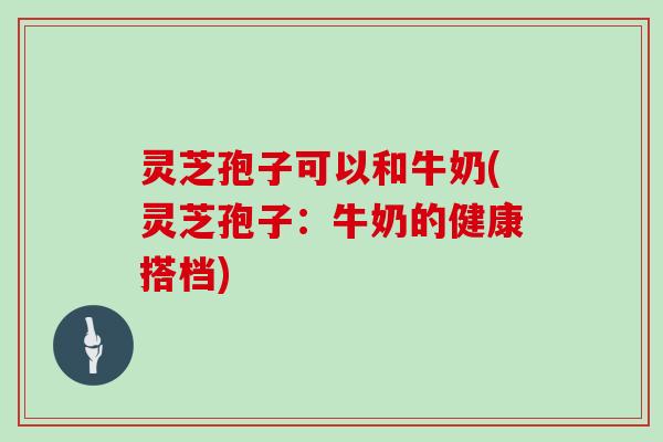 灵芝孢子可以和牛奶(灵芝孢子:牛奶的健康搭档)