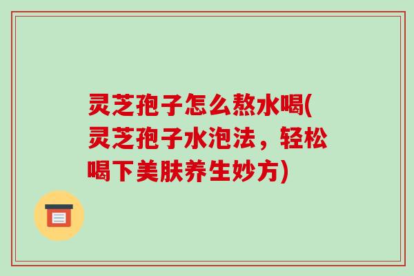 灵芝孢子怎么熬水喝(灵芝孢子水泡法,轻松喝下美肤养生妙方)