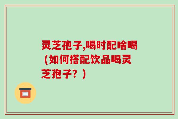 灵芝孢子,喝时配啥喝 (如何搭配饮品喝灵芝孢子?)
