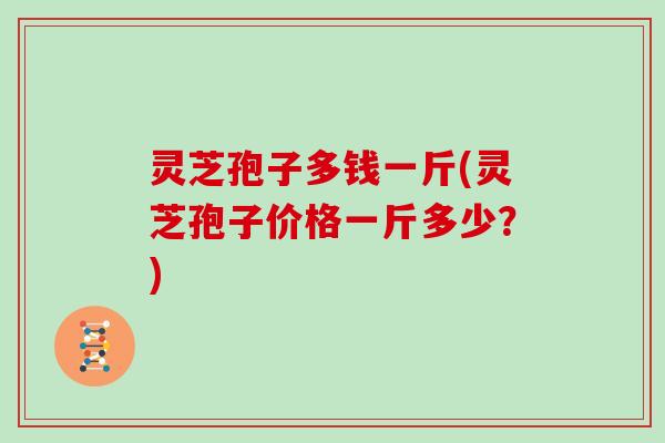 灵芝孢子多钱一斤(灵芝孢子价格一斤多少？)