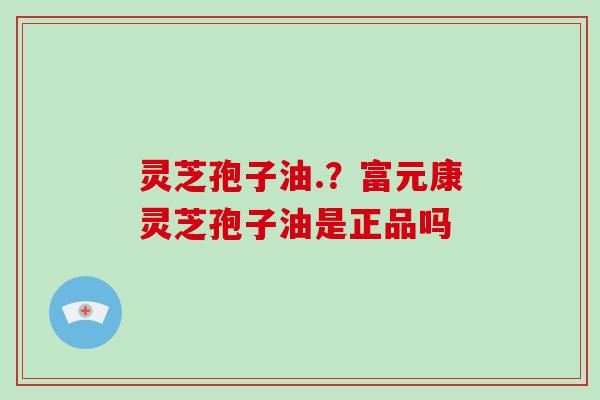 灵芝孢子油.？富元康灵芝孢子油是正品吗