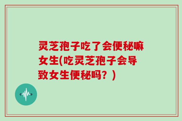灵芝孢子吃了会便秘嘛女生(吃灵芝孢子会导致女生便秘吗?)