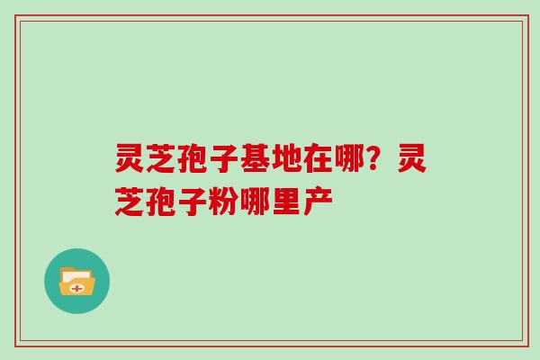 灵芝孢子基地在哪？灵芝孢子粉哪里产