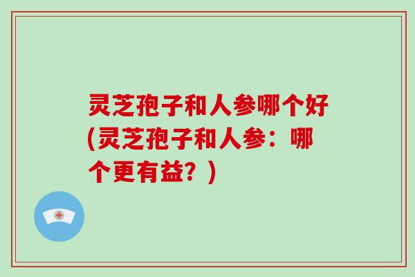 灵芝孢子和人参哪个好(灵芝孢子和人参:哪个更有益?)