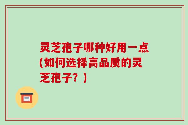 灵芝孢子哪种好用一点(如何选择高品质的灵芝孢子?)