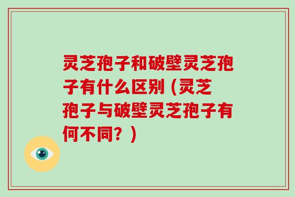 灵芝孢子和破壁灵芝孢子有什么区别 (灵芝孢子与破壁灵芝孢子有何不同？)